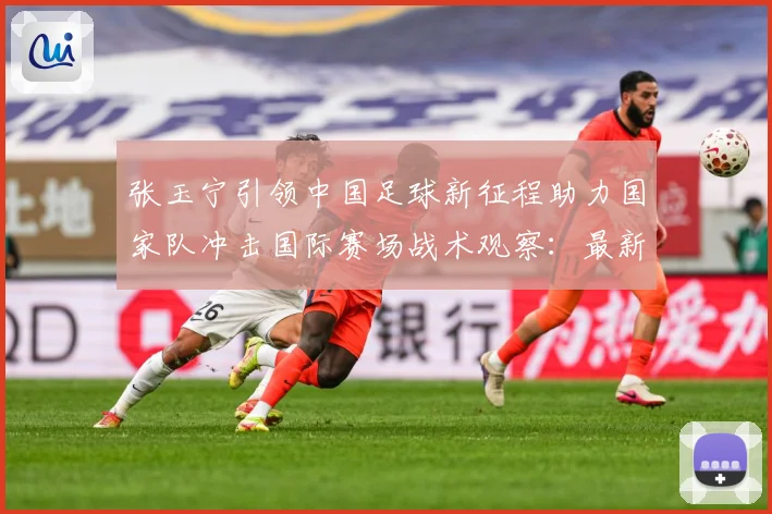 张玉宁引领中国足球新征程助力国家队冲击国际赛场战术观察：最新赛事动态与深度分析