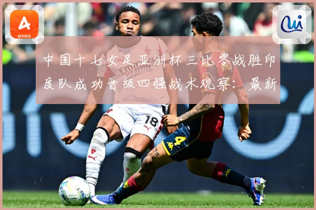 中国十七女足亚洲杯三比零战胜印度队成功晋级四强战术观察：最新赛事动态与深度分析