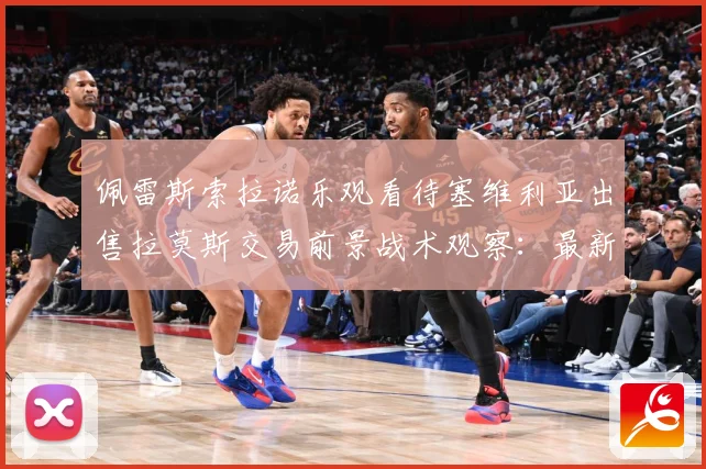 佩雷斯索拉诺乐观看待塞维利亚出售拉莫斯交易前景战术观察：最新赛事动态与深度分析