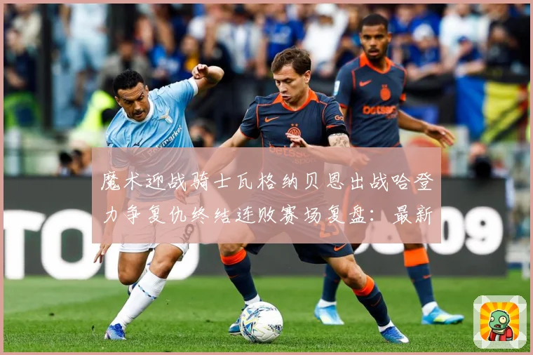 魔术迎战骑士瓦格纳贝恩出战哈登力争复仇终结连败赛场复盘：最新赛事动态与深度分析