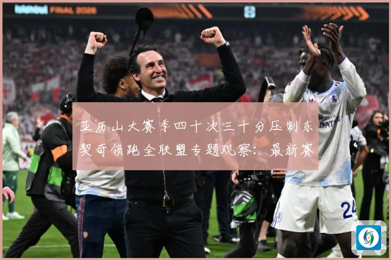 亚历山大赛季四十次三十分压制东契奇领跑全联盟专题观察：最新赛事动态与深度分析
