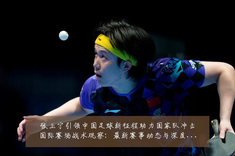 张玉宁引领中国足球新征程助力国家队冲击国际赛场战术观察：最新赛事动态与深度分析