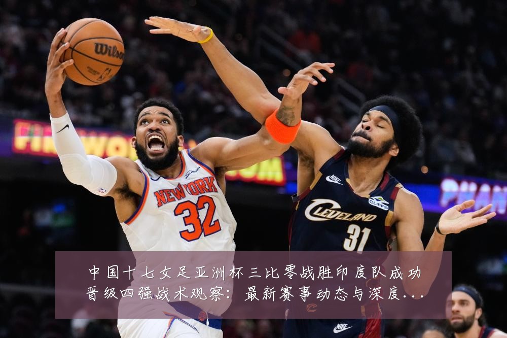 中国十七女足亚洲杯三比零战胜印度队成功晋级四强战术观察:最新赛事动态与深度分析